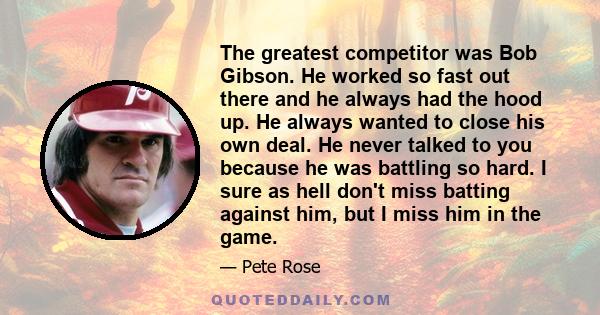 The greatest competitor was Bob Gibson. He worked so fast out there and he always had the hood up. He always wanted to close his own deal. He never talked to you because he was battling so hard. I sure as hell don't