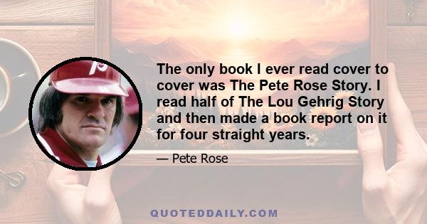 The only book I ever read cover to cover was The Pete Rose Story. I read half of The Lou Gehrig Story and then made a book report on it for four straight years.