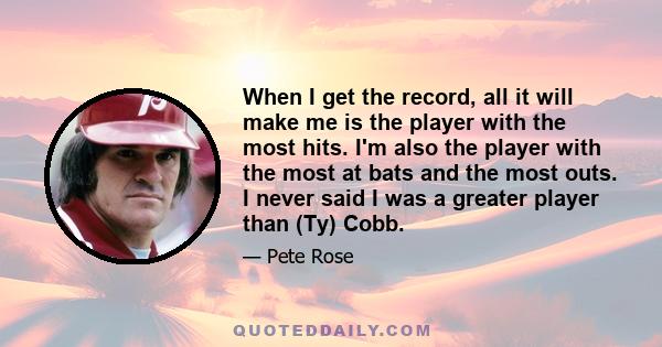 When I get the record, all it will make me is the player with the most hits. I'm also the player with the most at bats and the most outs. I never said I was a greater player than (Ty) Cobb.