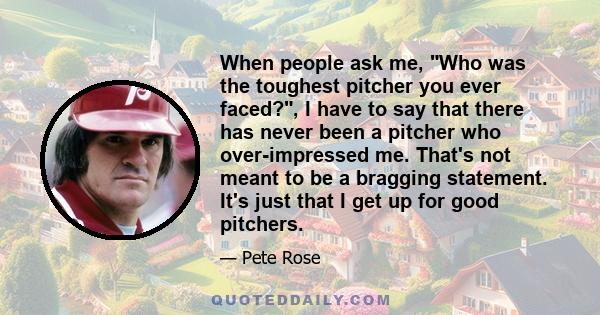 When people ask me, Who was the toughest pitcher you ever faced?, I have to say that there has never been a pitcher who over-impressed me. That's not meant to be a bragging statement. It's just that I get up for good