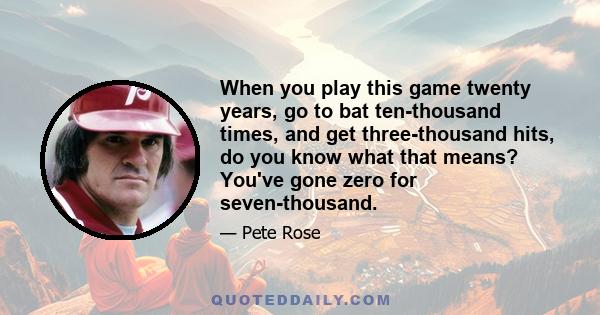 When you play this game twenty years, go to bat ten-thousand times, and get three-thousand hits, do you know what that means? You've gone zero for seven-thousand.