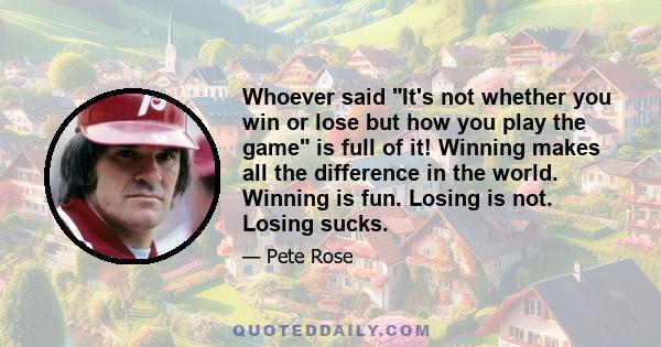 Whoever said It's not whether you win or lose but how you play the game is full of it! Winning makes all the difference in the world. Winning is fun. Losing is not. Losing sucks.