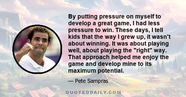 By putting pressure on myself to develop a great game, I had less pressure to win. These days, I tell kids that the way I grew up, it wasn't about winning. It was about playing well, about playing the right way. That