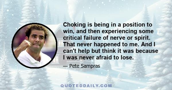 Choking is being in a position to win, and then experiencing some critical failure of nerve or spirit. That never happened to me. And I can't help but think it was because I was never afraid to lose.