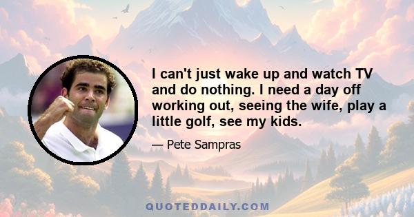 I can't just wake up and watch TV and do nothing. I need a day off working out, seeing the wife, play a little golf, see my kids.