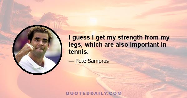 I guess I get my strength from my legs, which are also important in tennis.