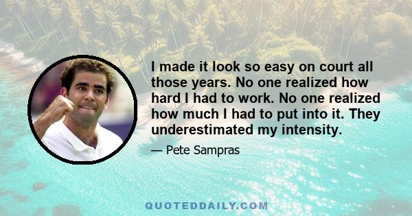 I made it look so easy on court all those years. No one realized how hard I had to work. No one realized how much I had to put into it. They underestimated my intensity.