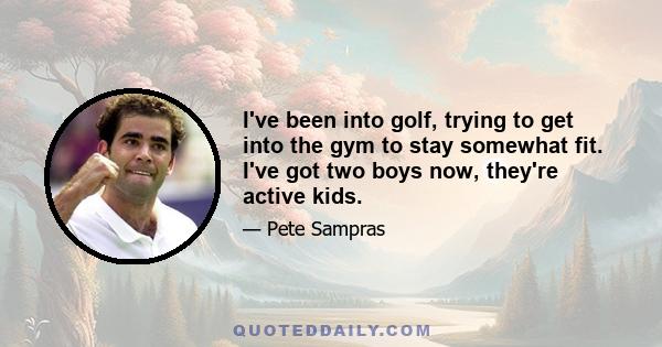 I've been into golf, trying to get into the gym to stay somewhat fit. I've got two boys now, they're active kids.