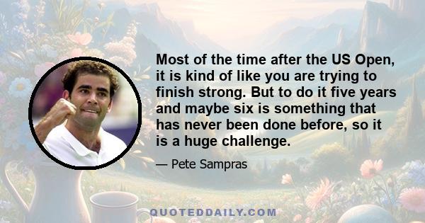 Most of the time after the US Open, it is kind of like you are trying to finish strong. But to do it five years and maybe six is something that has never been done before, so it is a huge challenge.