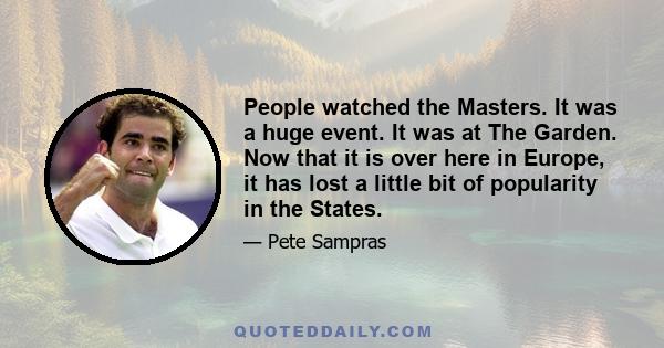 People watched the Masters. It was a huge event. It was at The Garden. Now that it is over here in Europe, it has lost a little bit of popularity in the States.