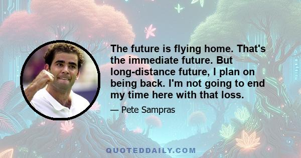 The future is flying home. That's the immediate future. But long-distance future, I plan on being back. I'm not going to end my time here with that loss.