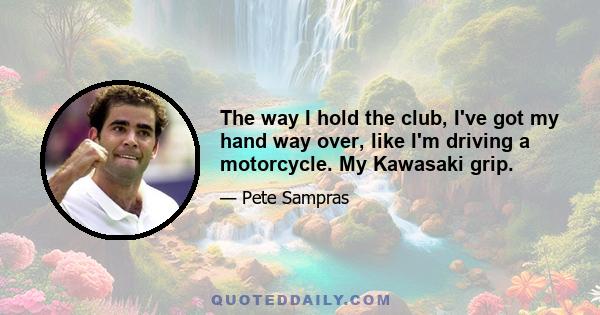 The way I hold the club, I've got my hand way over, like I'm driving a motorcycle. My Kawasaki grip.