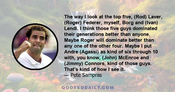 The way I look at the top five, (Rod) Laver, (Roger) Federer, myself, Borg and (Ivan) Lendl. I think those five guys dominated their generations better than anyone. Maybe Roger will dominate better than any one of the