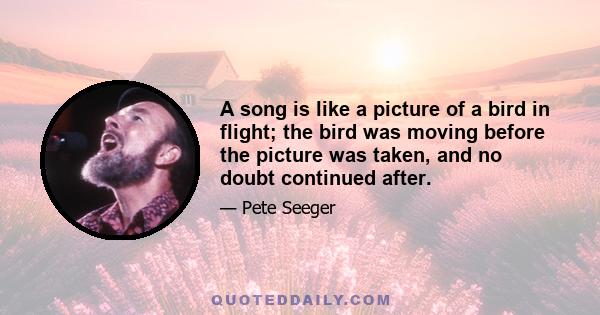 A song is like a picture of a bird in flight; the bird was moving before the picture was taken, and no doubt continued after.