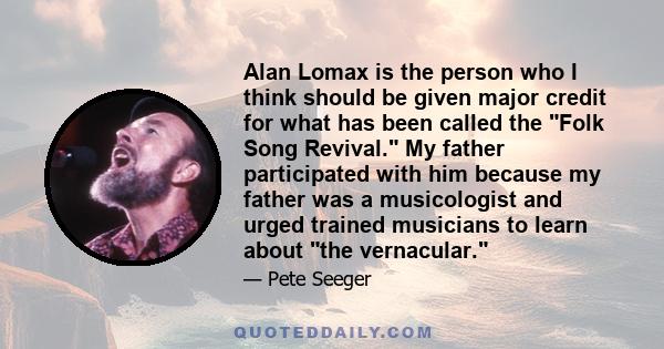 Alan Lomax is the person who I think should be given major credit for what has been called the Folk Song Revival. My father participated with him because my father was a musicologist and urged trained musicians to learn 