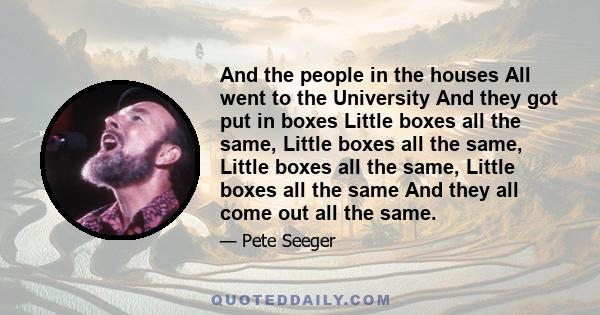 And the people in the houses All went to the University And they got put in boxes Little boxes all the same, Little boxes all the same, Little boxes all the same, Little boxes all the same And they all come out all the