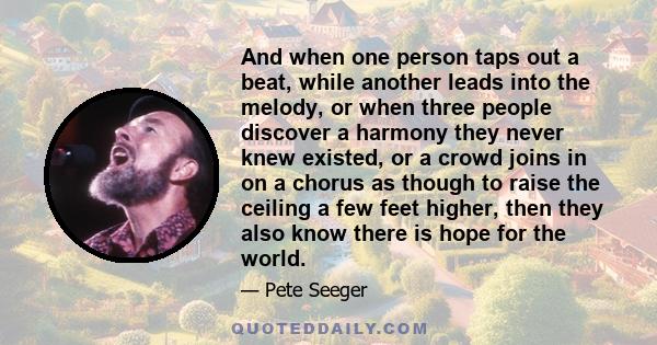 And when one person taps out a beat, while another leads into the melody, or when three people discover a harmony they never knew existed, or a crowd joins in on a chorus as though to raise the ceiling a few feet