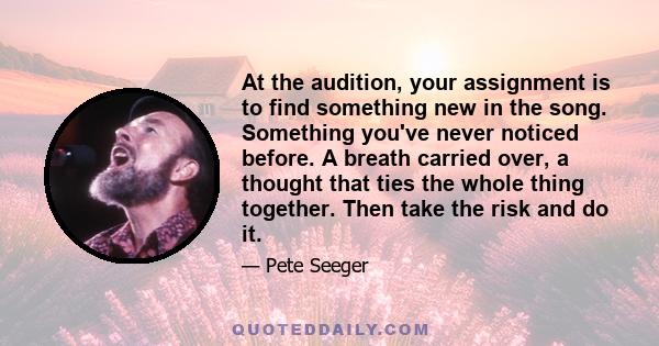 At the audition, your assignment is to find something new in the song. Something you've never noticed before. A breath carried over, a thought that ties the whole thing together. Then take the risk and do it.