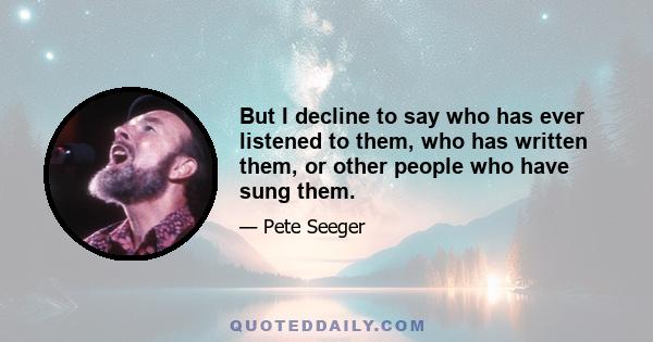 But I decline to say who has ever listened to them, who has written them, or other people who have sung them.