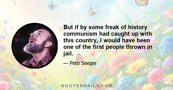 But if by some freak of history communism had caught up with this country, I would have been one of the first people thrown in jail.