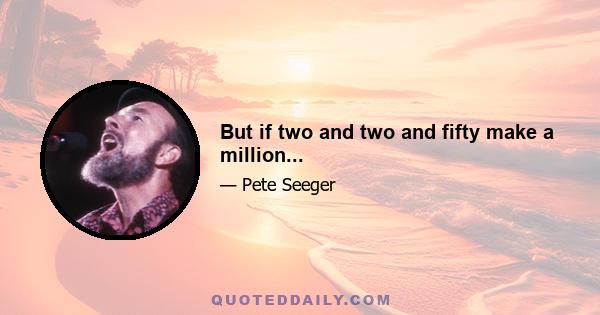 But if two and two and fifty make a million...