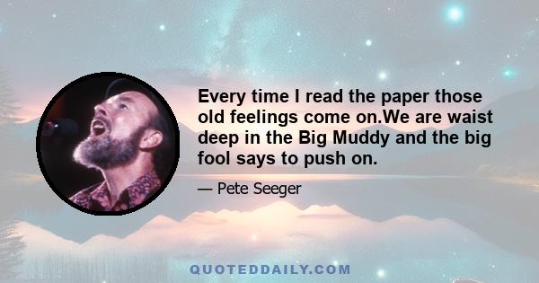 Every time I read the paper those old feelings come on.We are waist deep in the Big Muddy and the big fool says to push on.