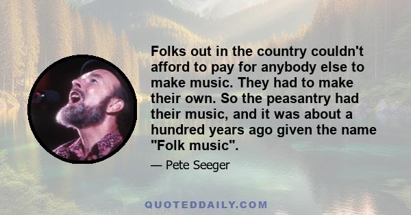 Folks out in the country couldn't afford to pay for anybody else to make music. They had to make their own. So the peasantry had their music, and it was about a hundred years ago given the name Folk music.