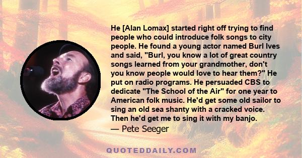 He [Alan Lomax] started right off trying to find people who could introduce folk songs to city people. He found a young actor named Burl Ives and said, Burl, you know a lot of great country songs learned from your