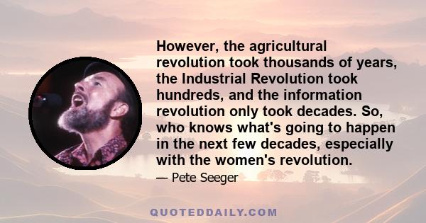 However, the agricultural revolution took thousands of years, the Industrial Revolution took hundreds, and the information revolution only took decades. So, who knows what's going to happen in the next few decades,