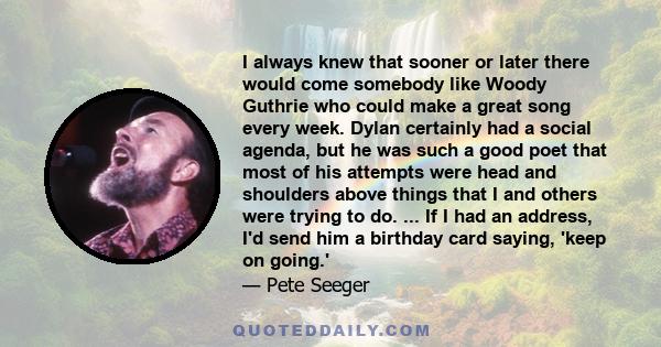 I always knew that sooner or later there would come somebody like Woody Guthrie who could make a great song every week. Dylan certainly had a social agenda, but he was such a good poet that most of his attempts were