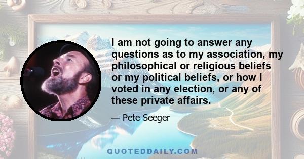 I am not going to answer any questions as to my association, my philosophical or religious beliefs or my political beliefs, or how I voted in any election, or any of these private affairs.