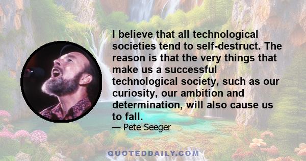 I believe that all technological societies tend to self-destruct. The reason is that the very things that make us a successful technological society, such as our curiosity, our ambition and determination, will also