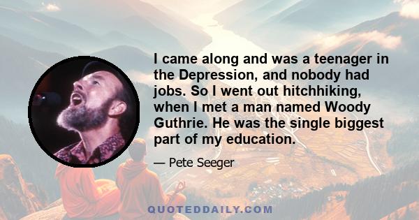 I came along and was a teenager in the Depression, and nobody had jobs. So I went out hitchhiking, when I met a man named Woody Guthrie. He was the single biggest part of my education.