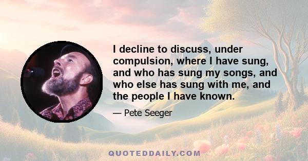 I decline to discuss, under compulsion, where I have sung, and who has sung my songs, and who else has sung with me, and the people I have known.