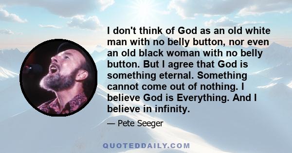 I don't think of God as an old white man with no belly button, nor even an old black woman with no belly button. But I agree that God is something eternal. Something cannot come out of nothing. I believe God is