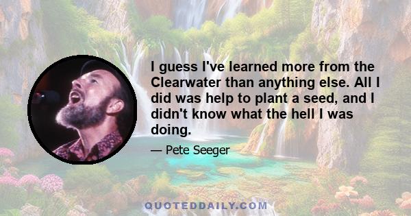 I guess I've learned more from the Clearwater than anything else. All I did was help to plant a seed, and I didn't know what the hell I was doing.