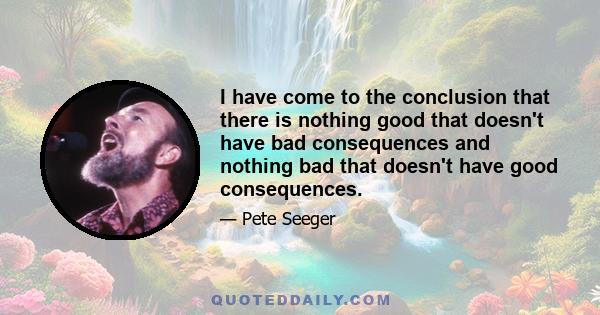 I have come to the conclusion that there is nothing good that doesn't have bad consequences and nothing bad that doesn't have good consequences.