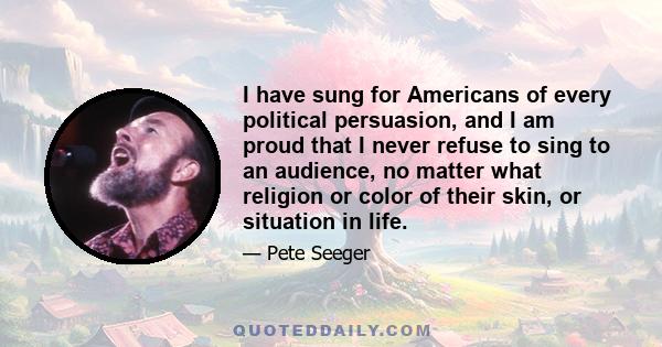 I have sung for Americans of every political persuasion, and I am proud that I never refuse to sing to an audience, no matter what religion or color of their skin, or situation in life.