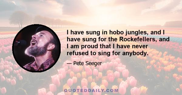 I have sung in hobo jungles, and I have sung for the Rockefellers, and I am proud that I have never refused to sing for anybody.