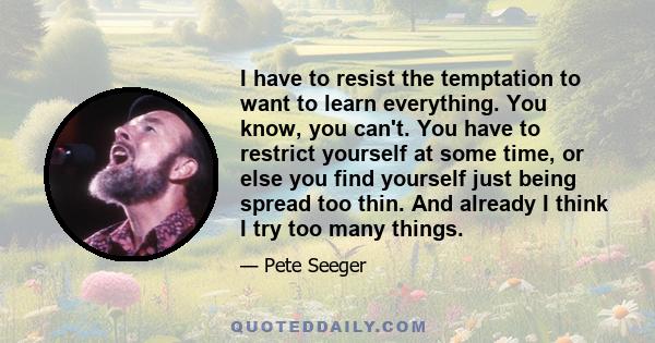 I have to resist the temptation to want to learn everything. You know, you can't. You have to restrict yourself at some time, or else you find yourself just being spread too thin. And already I think I try too many