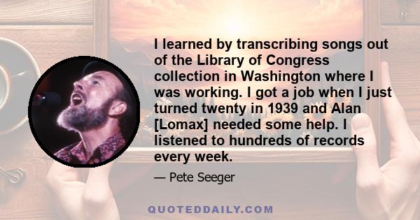 I learned by transcribing songs out of the Library of Congress collection in Washington where I was working. I got a job when I just turned twenty in 1939 and Alan [Lomax] needed some help. I listened to hundreds of