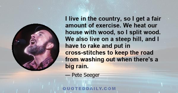 I live in the country, so I get a fair amount of exercise. We heat our house with wood, so I split wood. We also live on a steep hill, and I have to rake and put in cross-stitches to keep the road from washing out when