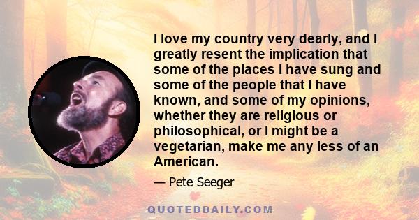 I love my country very dearly, and I greatly resent the implication that some of the places I have sung and some of the people that I have known, and some of my opinions, whether they are religious or philosophical, or