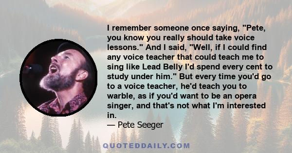 I remember someone once saying, Pete, you know you really should take voice lessons. And I said, Well, if I could find any voice teacher that could teach me to sing like Lead Belly I'd spend every cent to study under