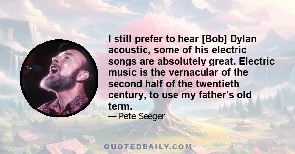 I still prefer to hear [Bob] Dylan acoustic, some of his electric songs are absolutely great. Electric music is the vernacular of the second half of the twentieth century, to use my father's old term.