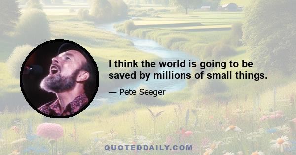 I think the world is going to be saved by millions of small things.