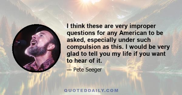 I think these are very improper questions for any American to be asked, especially under such compulsion as this. I would be very glad to tell you my life if you want to hear of it.