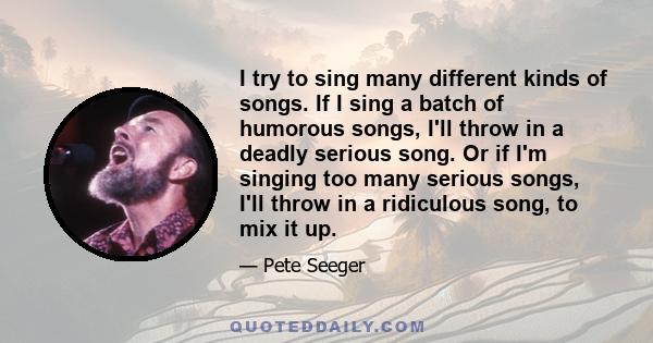 I try to sing many different kinds of songs. If I sing a batch of humorous songs, I'll throw in a deadly serious song. Or if I'm singing too many serious songs, I'll throw in a ridiculous song, to mix it up.