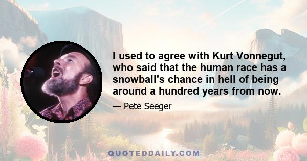 I used to agree with Kurt Vonnegut, who said that the human race has a snowball's chance in hell of being around a hundred years from now.