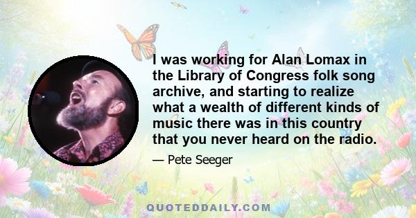 I was working for Alan Lomax in the Library of Congress folk song archive, and starting to realize what a wealth of different kinds of music there was in this country that you never heard on the radio.